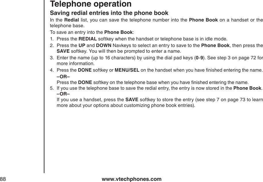 www.vtechphones.com88Telephone operationSaving redial entries into the phone bookIn the Redial list, you can save the telephone number into the Phone Book on a handset or the  telephone base.To save an entry into the Phone Book:1.  Press the REDIAL softkey when the handset or telephone base is in idle mode.2.  Press the UP and DOWN Navkeys to select an entry to save to the Phone Book, then press the SAVE softkey. You will then be prompted to enter a name.3.  Enter the name (up to 16 characters) by using the dial pad keys (0-9). See step 3 on page 72 for more information.4.  Press the DONE softkey or MENU/SEL on the handset when you have nished entering the name.  –OR– Press the DONE softkey on the telephone base when you have nished entering the name.5.  If you use the telephone base to save the redial entry, the entry is now stored in the Phone Book.   –OR–  If you use a handset, press the SAVE softkey to store the entry (see step 7 on page 73 to learn more about your options about customizing phone book entries).