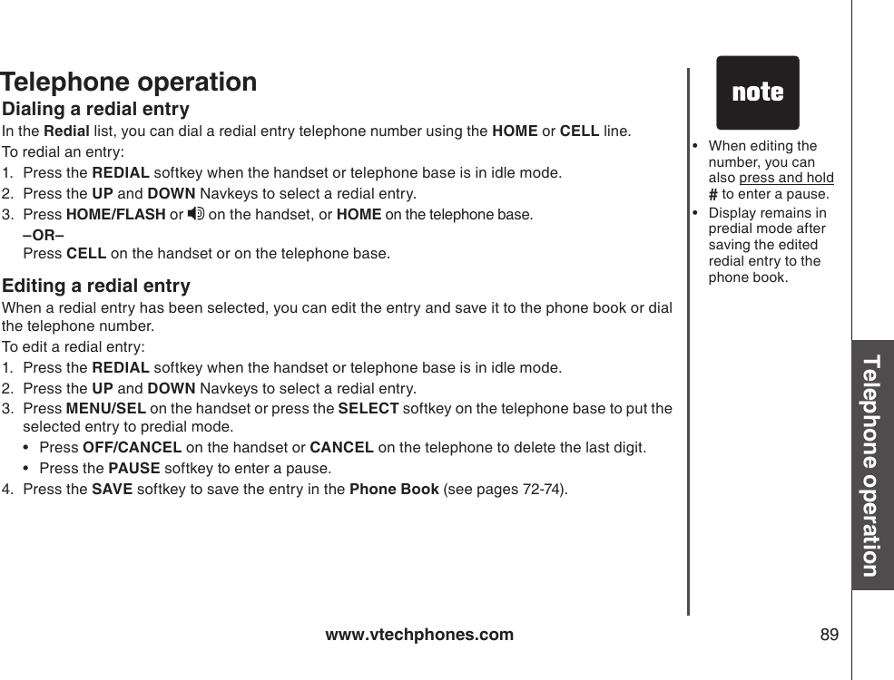 www.vtechphones.com 89Basic operationTelephone operationDialing a redial entryIn the Redial list, you can dial a redial entry telephone number using the HOME or CELL line.To redial an entry:1.  Press the REDIAL softkey when the handset or telephone base is in idle mode.2.  Press the UP and DOWN Navkeys to select a redial entry.3.  Press HOME/FLASH or   on the handset, or HOME on the telephone base.  –OR–  Press CELL on the handset or on the telephone base.Editing a redial entryWhen a redial entry has been selected, you can edit the entry and save it to the phone book or dial the telephone number.To edit a redial entry:1.  Press the REDIAL softkey when the handset or telephone base is in idle mode.2.  Press the UP and DOWN Navkeys to select a redial entry.3.  Press MENU/SEL on the handset or press the SELECT softkey on the telephone base to put the selected entry to predial mode.•  Press OFF/CANCEL on the handset or CANCEL on the telephone to delete the last digit.  •  Press the PAUSE softkey to enter a pause.4.  Press the SAVE softkey to save the entry in the Phone Book (see pages 72-74). When editing the number, you can also press and hold # to enter a pause.Display remains in predial mode after saving the edited redial entry to the phone book.••Telephone operation