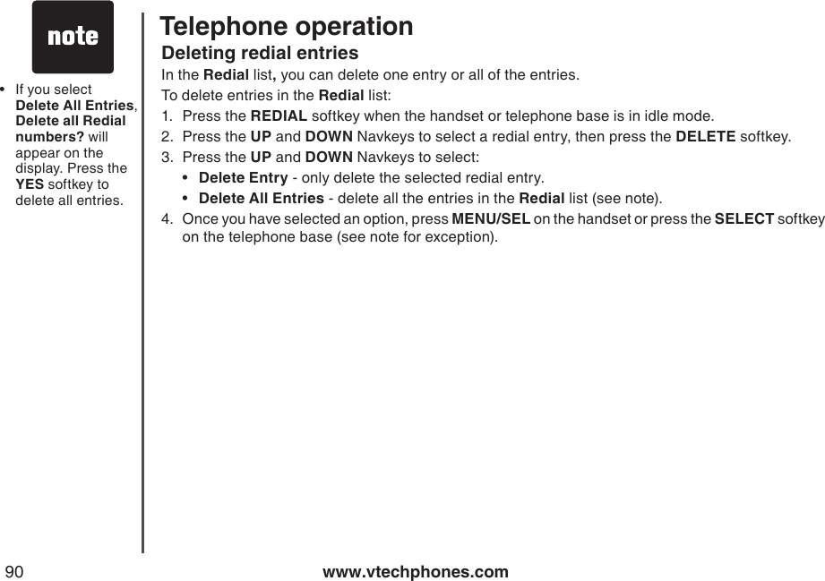 www.vtechphones.com90Deleting redial entriesIn the Redial list, you can delete one entry or all of the entries.To delete entries in the Redial list:1.  Press the REDIAL softkey when the handset or telephone base is in idle mode. 2.  Press the UP and DOWN Navkeys to select a redial entry, then press the DELETE softkey.3.  Press the UP and DOWN Navkeys to select:  •  Delete Entry - only delete the selected redial entry.  •  Delete All Entries - delete all the entries in the Redial list (see note).4.  Once you have selected an option, press MENU/SEL on the handset or press the SELECT softkey on the telephone base (see note for exception). If you select Delete All Entries,  Delete all Redial numbers? will appear on the display. Press the YES softkey to delete all entries.•Telephone operation