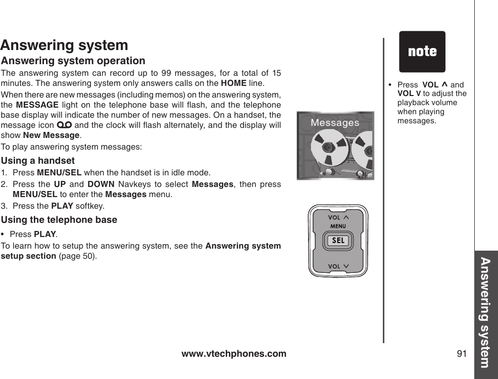 www.vtechphones.com 91Basic operation Answering systemMessagesPress  VOL ^ and VOL V to adjust the playback volume when playing messages.•Answering systemAnswering system operationThe  answering  system  can  record  up  to  99  messages,  for  a  total  of  15 minutes. The answering system only answers calls on the HOME line. When there are new messages (including memos) on the answering system, the  MESSAGE  light  on the  telephone base will  ash,  and the telephone base display will indicate the number of new messages. On a handset, the message icon   and the clock will ash alternately, and the display will show New Message.To play answering system messages:Using a handset1.  Press MENU/SEL when the handset is in idle mode.2.  Press  the  UP  and  DOWN  Navkeys  to  select  Messages,  then  press MENU/SEL to enter the Messages menu.3.  Press the PLAY softkey.Using the telephone basePress PLAY.To learn how to setup the answering system, see the Answering system setup section (page 50).•