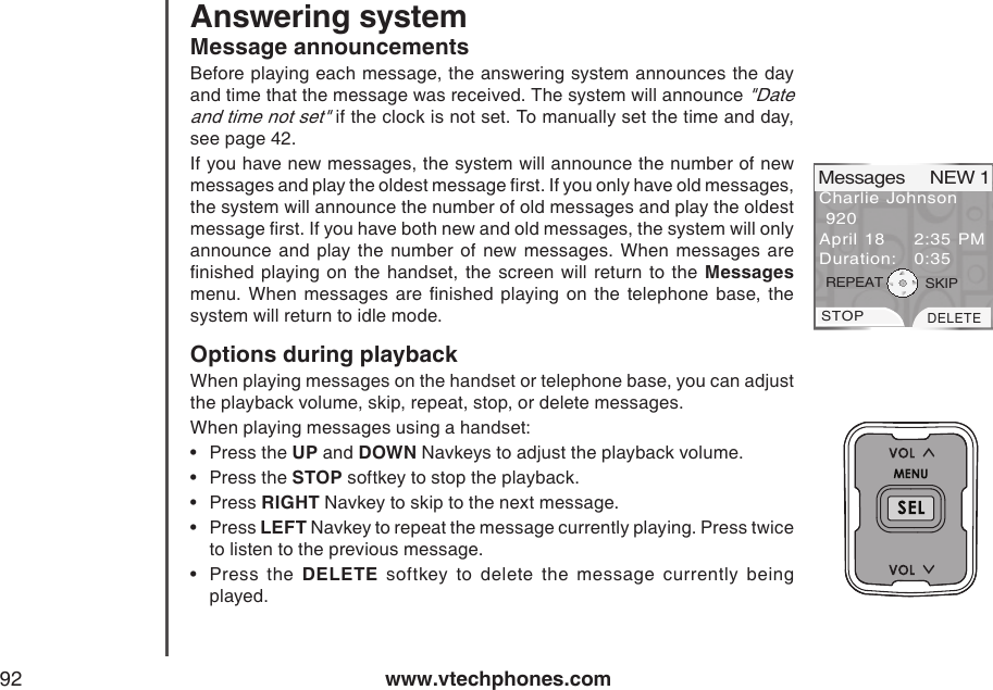 www.vtechphones.com92Message announcementsBefore playing each message, the answering system announces the day and time that the message was received. The system will announce &quot;Date and time not set&quot; if the clock is not set. To manually set the time and day, see page 42.If you have new messages, the system will announce the number of new messages and play the oldest message rst. If you only have old messages, the system will announce the number of old messages and play the oldest message rst. If you have both new and old messages, the system will only announce  and  play  the  number  of  new  messages.  When  messages  are nished  playing  on the handset, the screen  will return  to  the  Messages menu.  When  messages  are  nished  playing  on  the  telephone  base,  the system will return to idle mode.Options during playbackWhen playing messages on the handset or telephone base, you can adjust the playback volume, skip, repeat, stop, or delete messages.When playing messages using a handset:Press the UP and DOWN Navkeys to adjust the playback volume.Press the STOP softkey to stop the playback.Press RIGHT Navkey to skip to the next message.Press LEFT Navkey to repeat the message currently playing. Press twice to listen to the previous message. Press  the  DELETE  softkey  to  delete  the  message  currently  being            played.•••••Charlie Johnson 920April 18  2:35 PMDuration:  0:35Messages     NEW 1STOPDELETEREPEAT SKIPAnswering system