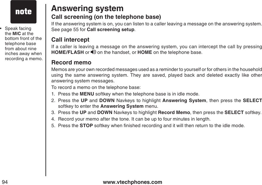 www.vtechphones.com94Speak facing the MIC at the bottom front of the telephone base from about nine inches away when recording a memo.•Call screening (on the telephone base)If the answering system is on, you can listen to a caller leaving a message on the answering system. See page 55 for Call screening setup. Call interceptIf a caller is leaving a message on the answering system, you can intercept the call by pressing HOME/FLASH or   on the handset, or HOME on the telephone base. Record memo Memos are your own recorded messages used as a reminder to yourself or for others in the household using  the  same  answering  system.  They  are  saved,  played  back  and  deleted  exactly  like  other answering system messages.To record a memo on the telephone base:1.  Press the MENU softkey when the telephone base is in idle mode. 2.  Press  the  UP and  DOWN Navkeys  to  highlight Answering System, then press  the  SELECT softkey to enter the Answering System menu.3.  Press the UP and DOWN Navkeys to highlight Record Memo, then press the SELECT softkey.4.  Record your memo after the tone. It can be up to four minutes in length.5.  Press the STOP softkey when nished recording and it will then return to the idle mode.Answering system