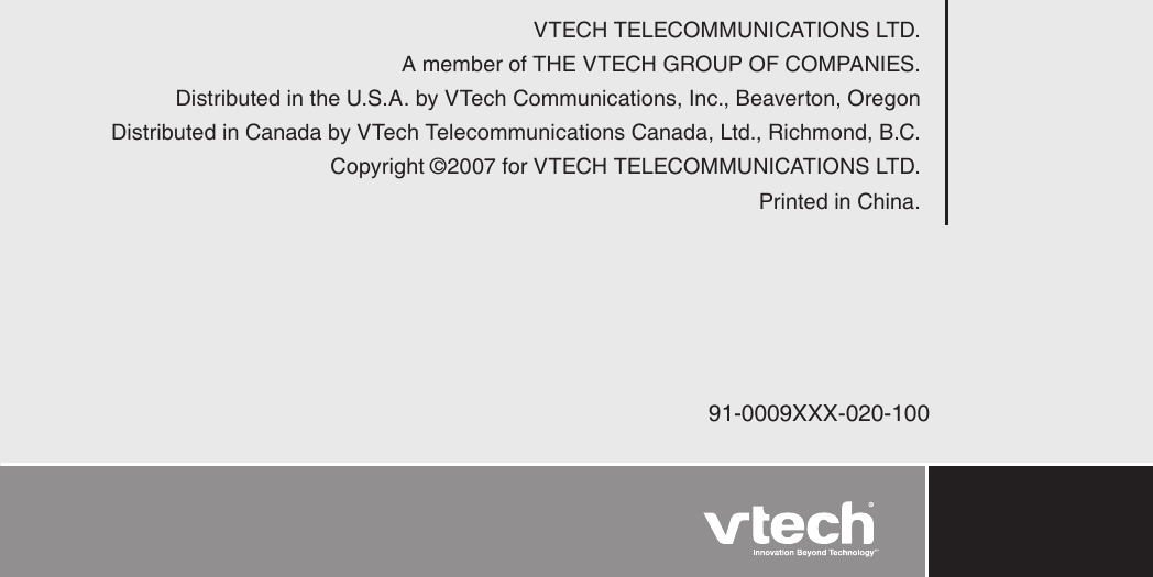 )VTECH TELECOMMUNICATIONS LTD.A member of THE VTECH GROUP OF COMPANIES.Distributed in the U.S.A. by VTech Communications, Inc., Beaverton, OregonDistributed in Canada by VTech Telecommunications Canada, Ltd., Richmond, B.C.Copyright ©2007 for VTECH TELECOMMUNICATIONS LTD.Printed in China.91-0009XXX-020-100