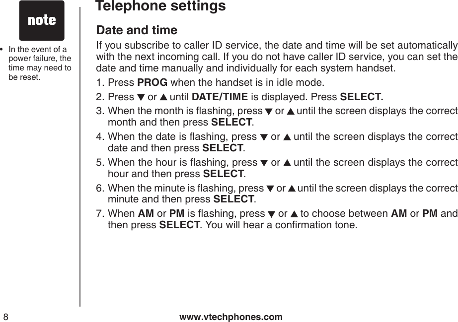 www.vtechphones.com8Telephone settingsDate and time If you subscribe to caller ID service, the date and time will be set automatically with the next incoming call. If you do not have caller ID service, you can set the date and time manually and individually for each system handset.Press PROG when the handset is in idle mode.Press   or   until DATE/TIME is displayed. Press SELECT.When the month is ashing, press  or   until the screen displays the correct month and then press SELECT.When the date is ashing, press   or   until the screen displays the correct date and then press SELECT.When the hour is ashing, press  or   until the screen displays the correct hour and then press SELECT.When the minute is ashing, press   or   until the screen displays the correct minute and then press SELECT. When AM or PM is ashing, press  or   to choose between AM or PM and then press SELECT. You will hear a conrmation tone.1.2.3.4.5.6.7. In the event of a power failure, the time may need to be reset.•