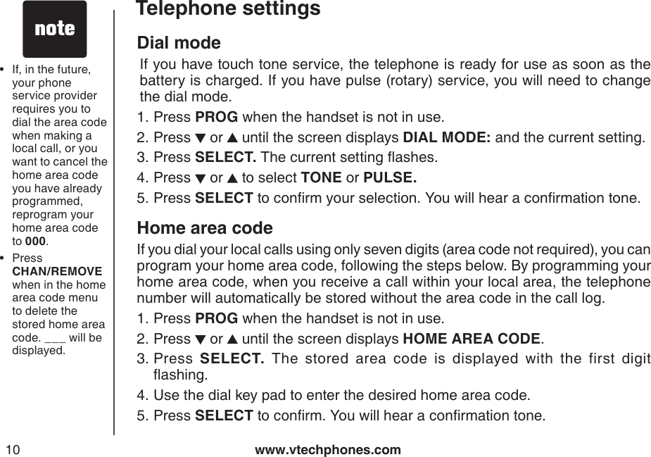 www.vtechphones.com10Telephone settingsDial mode  If you have touch tone service, the telephone is ready for use as soon as the battery is charged. If you have pulse (rotary) service, you will need to change the dial mode.Press PROG when the handset is not in use.Press   or   until the screen displays DIAL MODE: and the current setting.Press SELECT. The current setting ashes.Press   or   to select TONE or PULSE.Press SELECT to conrm your selection. You will hear a conrmation tone.Home area codeIf you dial your local calls using only seven digits (area code not required), you can program your home area code, following the steps below. By programming your home area code, when you receive a call within your local area, the telephone number will automatically be stored without the area code in the call log.Press PROG when the handset is not in use.Press   or   until the screen displays HOME AREA CODE.Press  SELECT.  The  stored  area  code  is  displayed  with  the  first  digit ashing.Use the dial key pad to enter the desired home area code.Press SELECT to conrm. You will hear a conrmation tone.1.2.3.4.5.1.2.3.4.5.If, in the future, your phone service provider requires you to dial the area code when making a local call, or you want to cancel the home area code you have already programmed, reprogram your home area code to 000.Press         CHAN/REMOVE when in the home area code menu to delete the stored home area code. ___ will be displayed.••