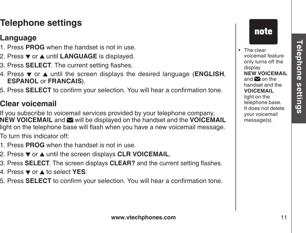 www.vtechphones.com 11Basic operationTelephone settingsTelephone settingsLanguage Press PROG when the handset is not in use.Press   or   until LANGUAGE is displayed. Press SELECT.  The current setting ashes.Press    or    until  the  screen  displays  the  desired  language  (ENGLISH, ESPANOL or FRANCAIS).Press SELECT to conrm your selection. You will hear a conrmation tone.Clear voicemailIf you subscribe to voicemail services provided by your telephone company,  NEW VOICEMAIL and   will be displayed on the handset and the VOICEMAIL light on the telephone base will ash when you have a new voicemail message.To turn this indicator off:Press PROG when the handset is not in use.Press   or   until the screen displays CLR VOICEMAIL.Press SELECT. The screen displays CLEAR? and the current setting ashes.Press   or   to select YES.Press SELECT to conrm your selection. You will hear a conrmation tone.1.2.3.4.5.1.2.3.4.5.The clear voicemail feature only turns off the display  NEW VOICEMAIL and   on the handset and the VOICEMAIL light on the telephone base. It does not delete your voicemail message(s).•