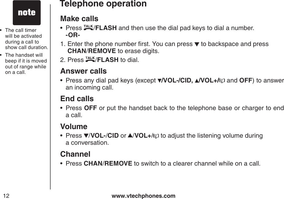 www.vtechphones.com12Telephone operationMake calls Press  /FLASH and then use the dial pad keys to dial a number.   -OR-      Enter the phone number rst. You can press   to backspace and press  CHAN/REMOVE to erase digits.Press  /FLASH to dial.Answer callsPress any dial pad keys (except  /VOL-/CID, /VOL+/  and OFF) to answer an incoming call.End calls  Press OFF or put the handset back to the telephone base or charger to end a call.VolumePress  /VOL-/CID or /VOL+/  to adjust the listening volume during    a conversation.ChannelPress CHAN/REMOVE to switch to a clearer channel while on a call.•1.2.••••The call timer will be activated during a call to show call duration.The handset will beep if it is moved out of range while on a call. ••