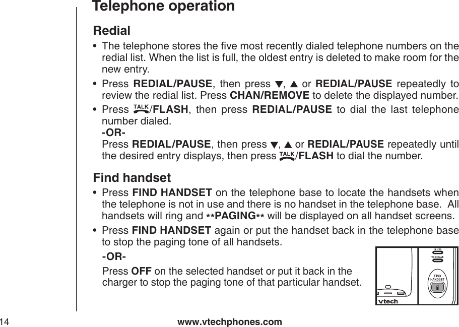 www.vtechphones.com14Telephone operationRedialThe telephone stores the ve most recently dialed telephone numbers on the redial list. When the list is full, the oldest entry is deleted to make room for the new entry.Press  REDIAL/PAUSE,  then  press ,    or  REDIAL/PAUSE  repeatedly  to review the redial list. Press CHAN/REMOVE to delete the displayed number.Press  /FLASH,  then  press  REDIAL/PAUSE  to  dial  the  last  telephone number dialed.               -OR-          Press REDIAL/PAUSE, then press ,   or REDIAL/PAUSE repeatedly until the desired entry displays, then press  /FLASH to dial the number.Find handsetPress FIND HANDSET on the telephone base to locate the handsets when the telephone is not in use and there is no handset in the telephone base.  All handsets will ring and **PAGING** will be displayed on all handset screens.Press FIND HANDSET again or put the handset back in the telephone base to stop the paging tone of all handsets.   -OR-    Press OFF on the selected handset or put it back in the          charger to stop the paging tone of that particular handset.•••••