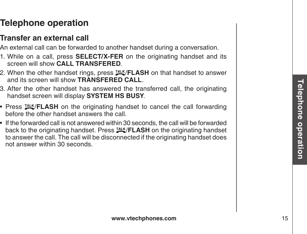 www.vtechphones.com 15Basic operationTelephone operationTelephone operationTransfer an external callAn external call can be forwarded to another handset during a conversation. While  on  a  call,  press  SELECT/X-FER  on  the  originating  handset  and  its screen will show CALL TRANSFERED.When the other handset rings, press  /FLASH on that handset to answer and its screen will show TRANSFERED CALL.After  the  other  handset  has  answered  the  transferred  call,  the  originating handset screen will display SYSTEM HS BUSY.Press  /FLASH  on  the  originating  handset  to  cancel  the  call  forwarding before the other handset answers the call.If the forwarded call is not answered within 30 seconds, the call will be forwarded back to the originating handset. Press  /FLASH on the originating handset to answer the call. The call will be disconnected if the originating handset does not answer within 30 seconds.1.2.3.••