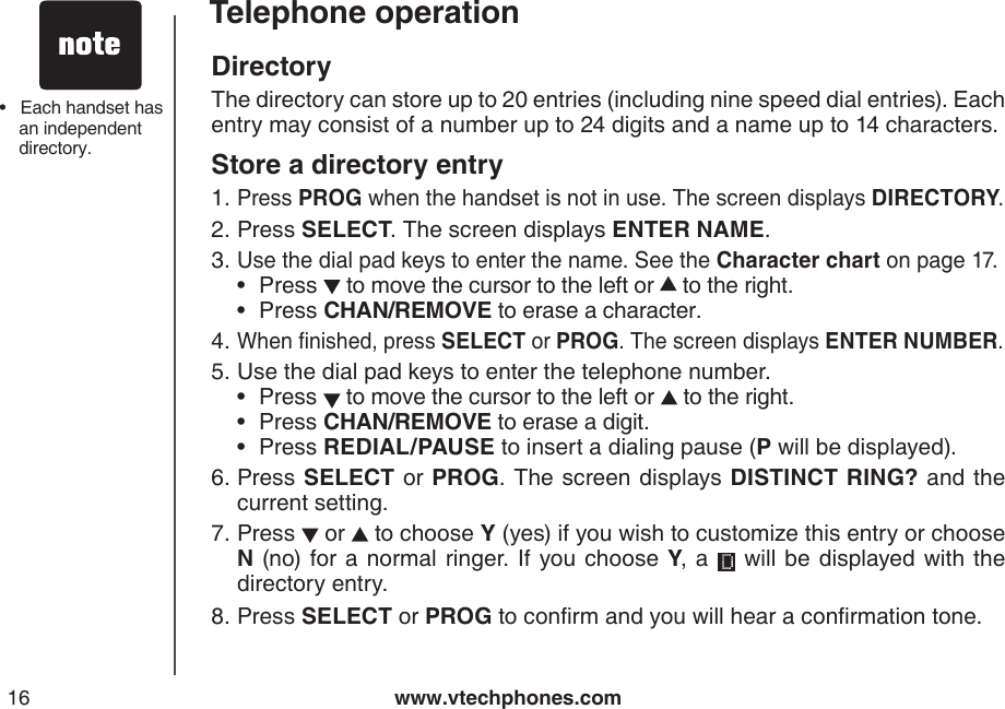 www.vtechphones.com16Telephone operationDirectoryThe directory can store up to 20 entries (including nine speed dial entries). Each entry may consist of a number up to 24 digits and a name up to 14 characters.Store a directory entryPress PROG when the handset is not in use. The screen displays DIRECTORY.Press SELECT. The screen displays ENTER NAME.Use the dial pad keys to enter the name. See the Character chart on page 17.Press   to move the cursor to the left or   to the right.Press CHAN/REMOVE to erase a character.When nished, press SELECT or PROG. The screen displays ENTER NUMBER.Use the dial pad keys to enter the telephone number.Press   to move the cursor to the left or   to the right.Press CHAN/REMOVE to erase a digit.Press REDIAL/PAUSE to insert a dialing pause (P will be displayed).Press SELECT or PROG.  The screen displays DISTINCT RING? and the current setting.Press   or   to choose Y (yes) if you wish to customize this entry or choose N (no)  for a normal ringer. If you choose Y, a    will be displayed with  the directory entry.Press SELECT or PROG to conrm and you will hear a conrmation tone.1.2.3.••4.5.•••6.7.8.•   Each handset has an independent directory.