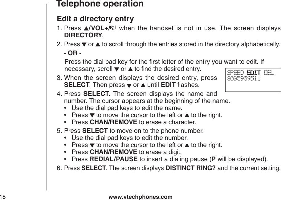www.vtechphones.com18Telephone operationEdit a directory entryPress  /VOL+/   when  the  handset  is  not  in  use.  The  screen  displays DIRECTORY.Press   or   to scroll through the entries stored in the directory alphabetically.   - OR -   Press the dial pad key for the rst letter of the entry you want to edit. If     necessary, scroll  or   to nd the desired entry. When  the  screen  displays  the  desired  entry,  press SELECT. Then press   or   until EDIT ashes.Press  SELECT.  The  screen  displays  the  name  and number. The cursor appears at the beginning of the name.     •  Use the dial pad keys to edit the name.         •  Press   to move the cursor to the left or   to the right.     •  Press CHAN/REMOVE to erase a character.   Press SELECT to move on to the phone number.       •  Use the dial pad keys to edit the number.         •  Press   to move the cursor to the left or   to the right.     •  Press CHAN/REMOVE to erase a digit.         •  Press REDIAL/PAUSE to insert a dialing pause (P will be displayed).Press SELECT. The screen displays DISTINCT RING? and the current setting.1.2.3.4.5.6.SPEED EDIT DEL8005959511 