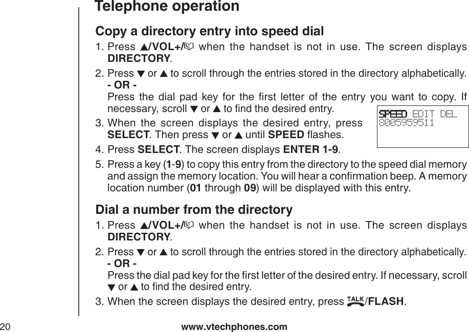 www.vtechphones.com20Telephone operationCopy a directory entry into speed dialPress  /VOL+/   when  the  handset  is  not  in  use.  The  screen  displays DIRECTORY.Press   or   to scroll through the entries stored in the directory alphabetically. - OR -         Press  the  dial  pad  key  for  the  rst  letter  of  the  entry  you  want  to  copy.  If necessary, scroll  or   to nd the desired entry.When  the  screen  displays  the  desired  entry,  press SELECT. Then press   or   until SPEED ashes.Press SELECT. The screen displays ENTER 1-9.Press a key (1-9) to copy this entry from the directory to the speed dial memory and assign the memory location. You will hear a conrmation beep. A memory location number (01 through 09) will be displayed with this entry.Dial a number from the directoryPress  /VOL+/   when  the  handset  is  not  in  use.  The  screen  displays DIRECTORY.Press   or   to scroll through the entries stored in the directory alphabetically. - OR -           Press the dial pad key for the rst letter of the desired entry. If necessary, scroll  or   to nd the desired entry.When the screen displays the desired entry, press  /FLASH.1.2.3.4.5.1.2.3.SPEED EDIT DEL8005959511 