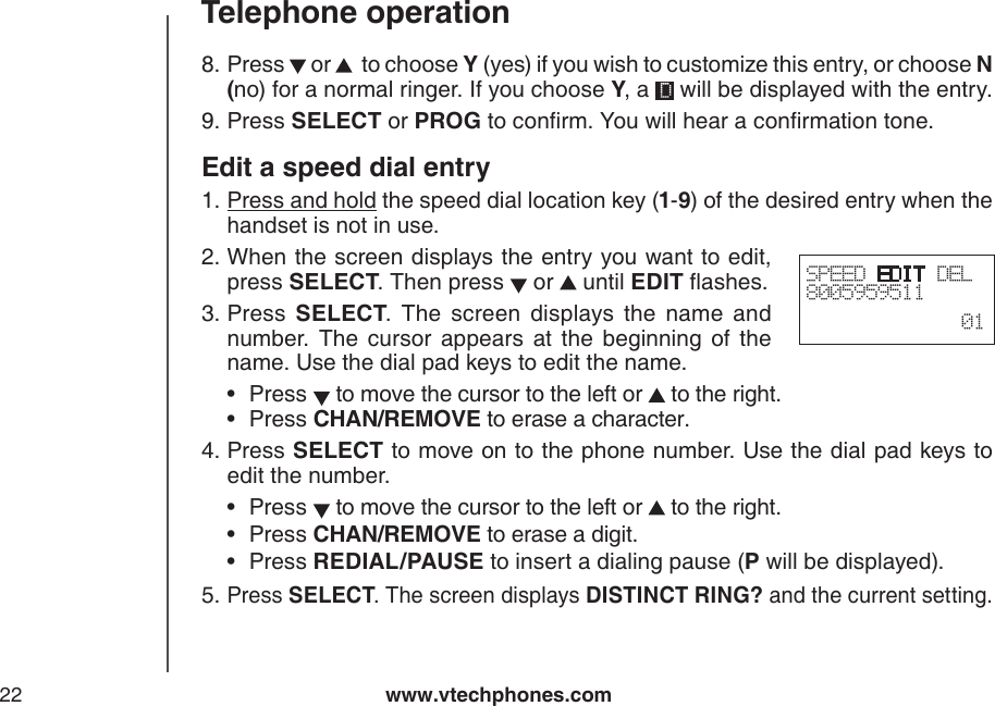 www.vtechphones.com22Telephone operationPress   or    to choose Y (yes) if you wish to customize this entry, or choose N (no) for a normal ringer. If you choose Y, a   will be displayed with the entry.Press SELECT or PROG to conrm. You will hear a conrmation tone.Edit a speed dial entryPress and hold the speed dial location key (1-9) of the desired entry when the handset is not in use.When the screen displays the entry you want to edit, press SELECT. Then press   or   until EDIT ashes.Press  SELECT.  The  screen  displays  the  name  and number.  The  cursor  appears  at  the  beginning  of  the name. Use the dial pad keys to edit the name. Press   to move the cursor to the left or   to the right.Press CHAN/REMOVE to erase a character.Press SELECT to move on to the phone number. Use the dial pad keys to edit the number.Press   to move the cursor to the left or   to the right.Press CHAN/REMOVE to erase a digit.Press REDIAL/PAUSE to insert a dialing pause (P will be displayed).Press SELECT. The screen displays DISTINCT RING? and the current setting.8.9.1.2.3.••4.•••5.SPEED EDIT DEL8005959511  01