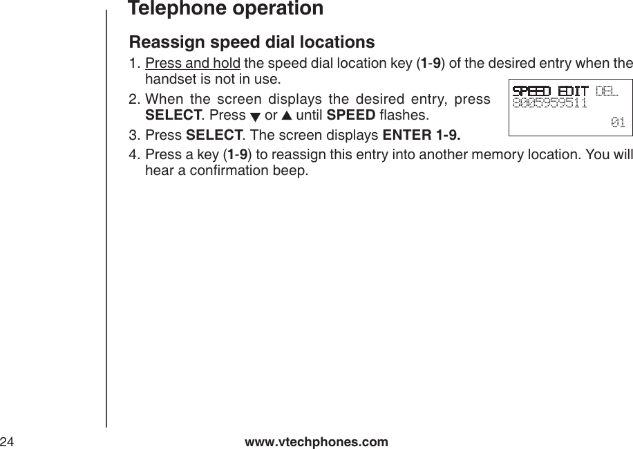 www.vtechphones.com24Telephone operationReassign speed dial locationsPress and hold the speed dial location key (1-9) of the desired entry when the handset is not in use.When  the  screen  displays  the  desired  entry,  press SELECT. Press   or   until SPEED ashes.Press SELECT. The screen displays ENTER 1-9.Press a key (1-9) to reassign this entry into another memory location. You will hear a conrmation beep.1.2.3.4.SPEED EDIT DEL8005959511  01
