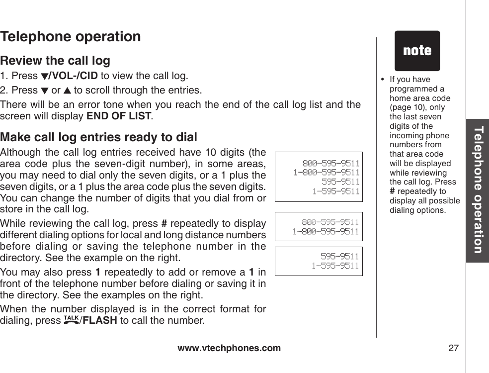 www.vtechphones.com 27Basic operationTelephone operationTelephone operationReview the call logPress  /VOL-/CID to view the call log. Press   or   to scroll through the entries.There will be an error tone when you reach the end of the call log list and the screen will display END OF LIST.Make call log entries ready to dialAlthough the call  log entries received have 10 digits (the area  code  plus  the  seven-digit  number),  in  some  areas, you may need to dial only the seven digits, or a 1 plus the seven digits, or a 1 plus the area code plus the seven digits. You can change the number of digits that you dial from or store in the call log.While reviewing the call log, press # repeatedly to display different dialing options for local and long distance numbers before  dialing  or  saving  the  telephone  number  in  the directory. See the example on the right.You may also press 1 repeatedly to add or remove a 1 in front of the telephone number before dialing or saving it in the directory. See the examples on the right.    When  the  number  displayed  is  in  the  correct  format  for dialing, press  /FLASH to call the number.1.2.800-595-95111-800-595-9511595-95111-595-9511If you have programmed a home area code (page 10), only the last seven digits of the incoming phone numbers from that area code will be displayed while reviewing the call log. Press # repeatedly to display all possible dialing options. •800-595-95111-800-595-9511595-95111-595-9511