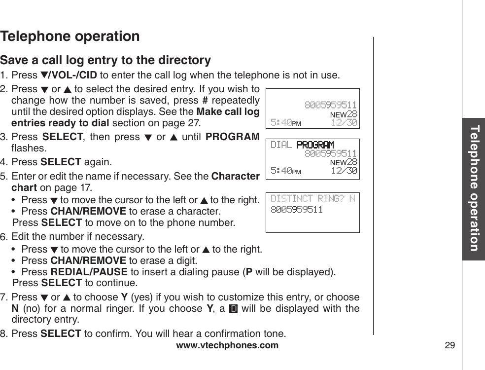 www.vtechphones.com 29Basic operationTelephone operationTelephone operationSave a call log entry to the directoryPress  /VOL-/CID to enter the call log when the telephone is not in use. Press   or   to select the desired entry. If you wish to change how the number is saved, press # repeatedly until the desired option displays. See the Make call log entries ready to dial section on page 27.Press  SELECT,  then  press    or    until  PROGRAM ashes.Press SELECT again.Enter or edit the name if necessary. See the Character chart on page 17.Press   to move the cursor to the left or   to the right.Press CHAN/REMOVE to erase a character.   Press SELECT to move on to the phone number.Edit the number if necessary.Press   to move the cursor to the left or   to the right.Press CHAN/REMOVE to erase a digit.Press REDIAL/PAUSE to insert a dialing pause (P will be displayed).   Press SELECT to continue.Press   or   to choose Y (yes) if you wish to customize this entry, or choose N  (no) for  a normal ringer.  If you  choose Y, a    will  be  displayed with the directory entry.Press SELECT to conrm. You will hear a conrmation tone.1.2.3.4.5.••6.•••7.8.DIAL PROGRAM8005959511      NEW28 5:40PM        12/30 8005959511      NEW28 5:40PM        12/30DISTINCT RING? N8005959511     