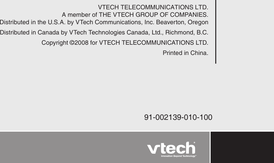 VTECH TELECOMMUNICATIONS LTD.A member of THE VTECH GROUP OF COMPANIES.Distributed in the U.S.A. by VTech Communications, Inc. Beaverton, OregonDistributed in Canada by VTech Technologies Canada, Ltd., Richmond, B.C.Copyright ©2008 for VTECH TELECOMMUNICATIONS LTD.Printed in China.91-002139-010-100