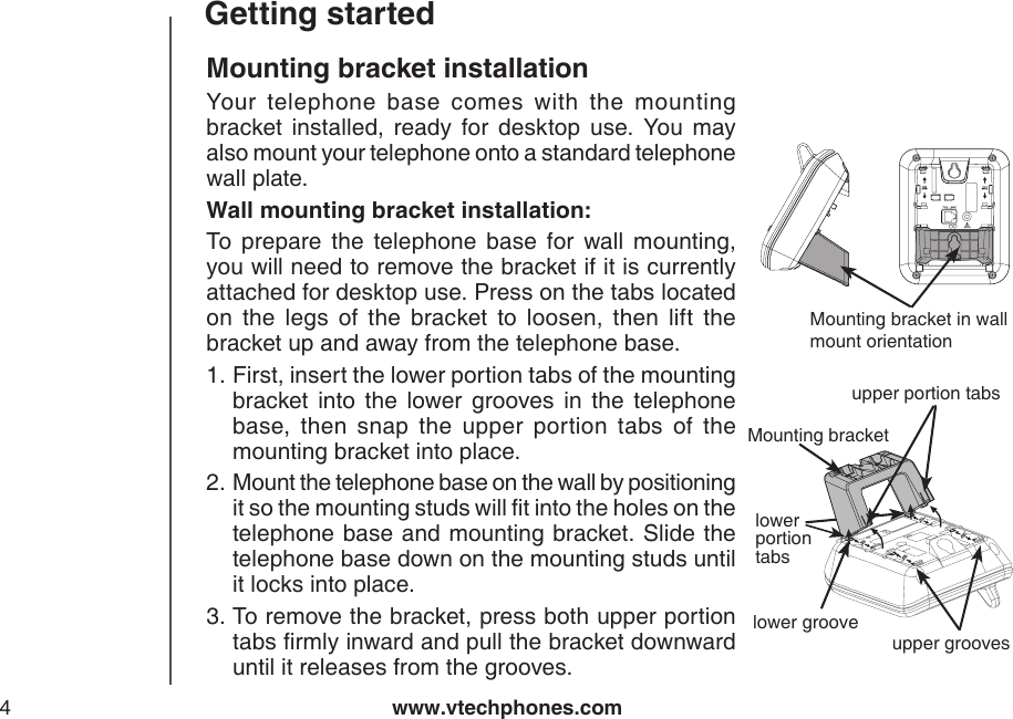 www.vtechphones.com4Getting startedMounting bracket installationYour  telephone  base  comes  with  the  mounting bracket  installed,  ready  for  desktop  use.  You  may also mount your telephone onto a standard telephone wall plate. Wall mounting bracket installation:To  prepare  the  telephone  base  for  wall  mounting, you will need to remove the bracket if it is currently attached for desktop use. Press on the tabs located on  the  legs  of  the  bracket  to  loosen,  then  lift  the bracket up and away from the telephone base.First, insert the lower portion tabs of the mounting bracket  into  the  lower  grooves  in  the  telephone base,  then  snap  the  upper  portion  tabs  of  the mounting bracket into place.Mount the telephone base on the wall by positioning it so the mounting studs will t into the holes on the telephone base and mounting bracket. Slide  the telephone base down on the mounting studs until it locks into place.To remove the bracket, press both upper portion tabs rmly inward and pull the bracket downward until it releases from the grooves.1.2.3.AC 7.5VMounting bracket in wall mount orientationupper groovesupper portion tabslower portion tabsMounting bracketlower groove