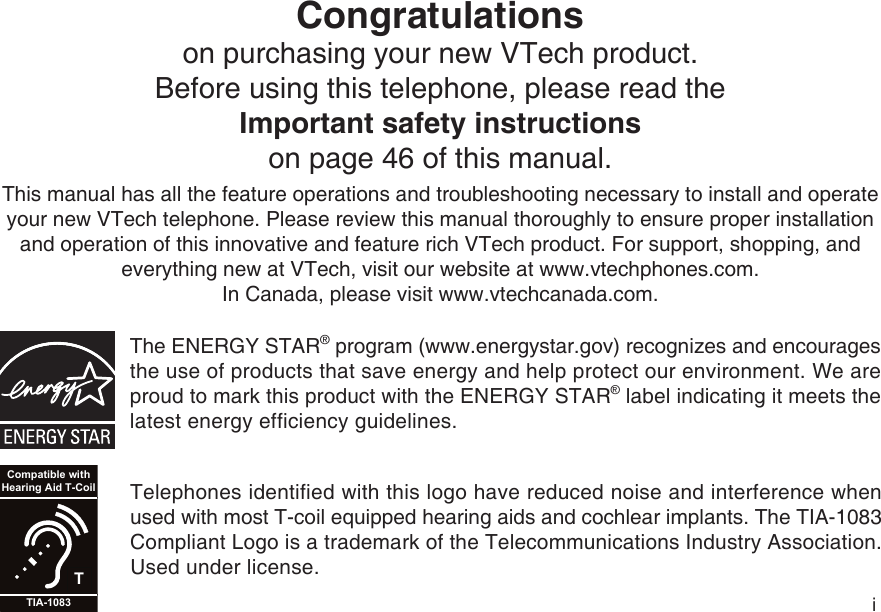 iCongratulationson purchasing your new VTech product.Before using this telephone, please read the Important safety instructionson page 46 of this manual.This manual has all the feature operations and troubleshooting necessary to install and operate your new VTech telephone. Please review this manual thoroughly to ensure proper installation and operation of this innovative and feature rich VTech product. For support, shopping, and everything new at VTech, visit our website at www.vtechphones.com.In Canada, please visit www.vtechcanada.com. The ENERGY STAR® program (www.energystar.gov) recognizes and encourages the use of products that save energy and help protect our environment. We are proud to mark this product with the ENERGY STAR® label indicating it meets the latest energy efficiency guidelines.TCompatible withHearing Aid T-CoilTIA-1083Telephones identified with this logo have reduced noise and interference when used with most T-coil equipped hearing aids and cochlear implants. The TIA-1083 Compliant Logo is a trademark of the Telecommunications Industry Association. Used under license.