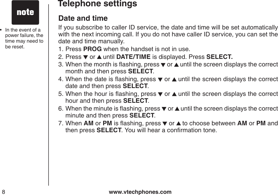 www.vtechphones.com8Telephone settingsDate and time If you subscribe to caller ID service, the date and time will be set automatically with the next incoming call. If you do not have caller ID service, you can set the date and time manually.Press PROG when the handset is not in use.Press   or   until DATE/TIME is displayed. Press SELECT.When the month is ashing, press  or   until the screen displays the correct month and then press SELECT.When the date is ashing, press   or   until the screen displays the correct date and then press SELECT.When the hour is ashing, press  or   until the screen displays the correct hour and then press SELECT.When the minute is ashing, press   or   until the screen displays the correct minute and then press SELECT. When AM or PM is ashing, press  or   to choose between AM or PM and then press SELECT. You will hear a conrmation tone.1.2.3.4.5.6.7. In the event of a power failure, the time may need to be reset.•