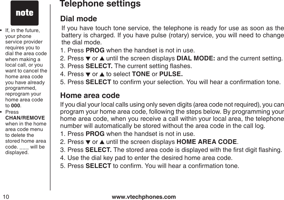 www.vtechphones.com10Telephone settingsDial mode  If you have touch tone service, the telephone is ready for use as soon as the battery is charged. If you have pulse (rotary) service, you will need to change the dial mode.Press PROG when the handset is not in use.Press   or   until the screen displays DIAL MODE: and the current setting.Press SELECT. The current setting ashes.Press   or   to select TONE or PULSE.Press SELECT to conrm your selection. You will hear a conrmation tone.Home area codeIf you dial your local calls using only seven digits (area code not required), you can program your home area code, following the steps below. By programming your home area code, when you receive a call within your local area, the telephone number will automatically be stored without the area code in the call log.Press PROG when the handset is not in use.Press   or   until the screen displays HOME AREA CODE.Press SELECT. The stored area code is displayed with the rst digit ashing.Use the dial key pad to enter the desired home area code.Press SELECT to conrm. You will hear a conrmation tone.1.2.3.4.5.1.2.3.4.5.If, in the future, your phone service provider requires you to dial the area code when making a local call, or you want to cancel the home area code you have already programmed, reprogram your home area code to 000.Press         CHAN/REMOVE when in the home area code menu to delete the stored home area code. ___ will be displayed.••