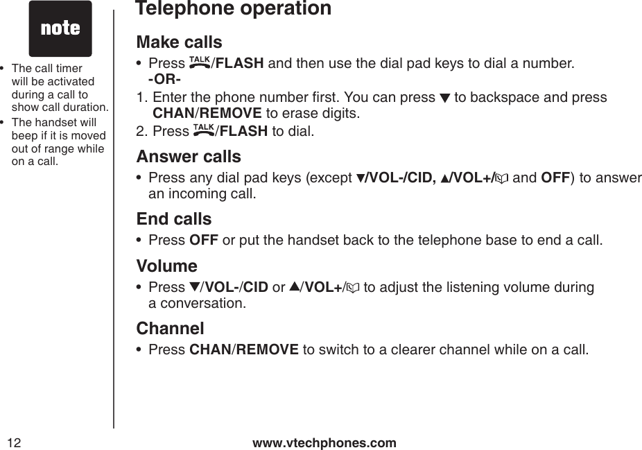www.vtechphones.com12Telephone operationMake calls Press  /FLASH and then use the dial pad keys to dial a number.   -OR-         Enter the phone number rst. You can press   to backspace and press  CHAN/REMOVE to erase digits.Press  /FLASH to dial.Answer callsPress any dial pad keys (except  /VOL-/CID, /VOL+/  and OFF) to answer an incoming call.End calls  Press OFF or put the handset back to the telephone base to end a call.VolumePress  /VOL-/CID or  /VOL+/  to adjust the listening volume during   a conversation.ChannelPress CHAN/REMOVE to switch to a clearer channel while on a call.•1.2.••••The call timer will be activated during a call to show call duration.The handset will beep if it is moved out of range while on a call. ••