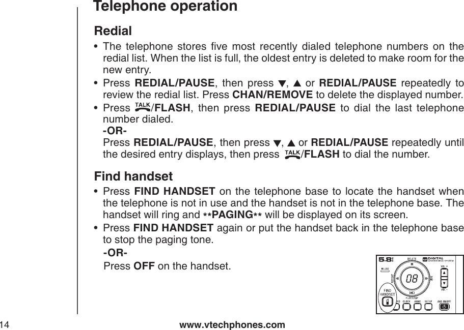 www.vtechphones.com14Telephone operationRedialThe  telephone  stores  ve  most  recently  dialed  telephone  numbers  on  the redial list. When the list is full, the oldest entry is deleted to make room for the new entry.Press  REDIAL/PAUSE,  then  press ,    or  REDIAL/PAUSE repeatedly  to review the redial list. Press CHAN/REMOVE to delete the displayed number.Press  /FLASH,  then  press  REDIAL/PAUSE  to  dial  the  last  telephone number dialed.               -OR-          Press REDIAL/PAUSE, then press ,   or REDIAL/PAUSE repeatedly until the desired entry displays, then press  /FLASH to dial the number.Find handsetPress FIND  HANDSET  on the telephone  base  to locate the handset when the telephone is not in use and the handset is not in the telephone base. The handset will ring and **PAGING** will be displayed on its screen.Press FIND HANDSET again or put the handset back in the telephone base to stop the paging tone.   -OR-    Press OFF on the handset.•••••