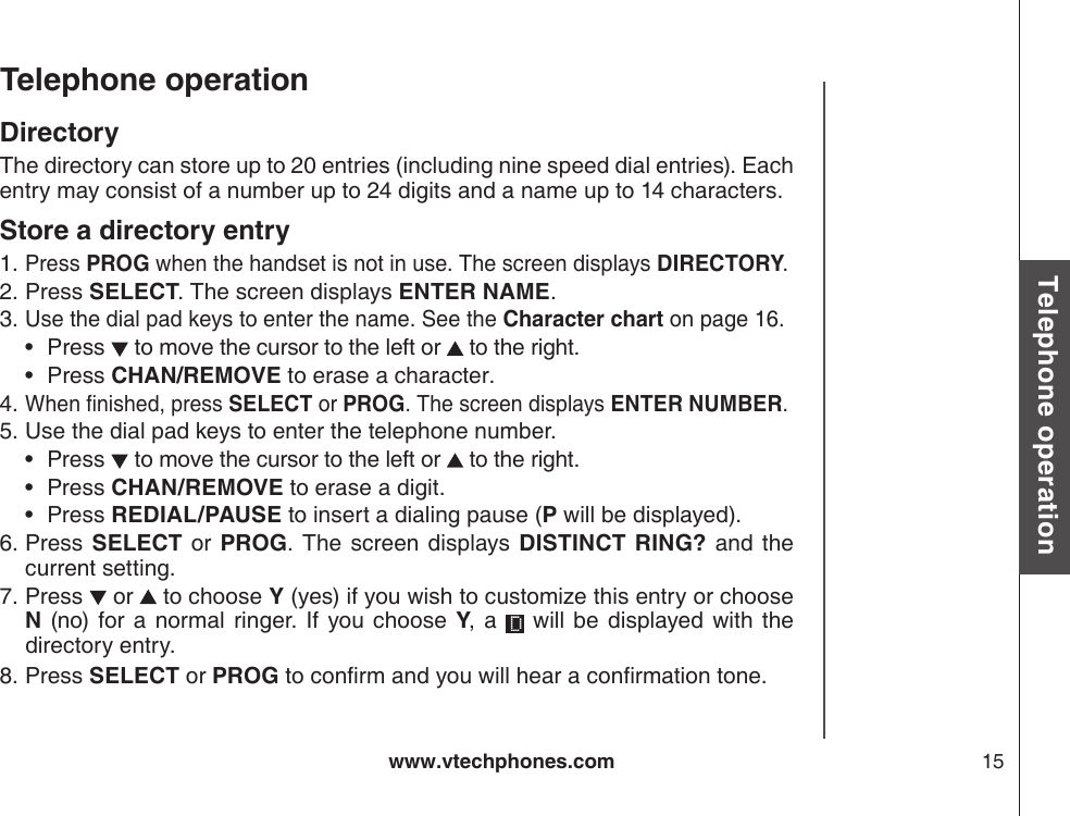 www.vtechphones.com 15Basic operationTelephone operationTelephone operationDirectoryThe directory can store up to 20 entries (including nine speed dial entries). Each entry may consist of a number up to 24 digits and a name up to 14 characters. Store a directory entryPress PROG when the handset is not in use. The screen displays DIRECTORY.Press SELECT. The screen displays ENTER NAME.Use the dial pad keys to enter the name. See the Character chart on page 16.Press   to move the cursor to the left or   to the right.Press CHAN/REMOVE to erase a character.When nished, press SELECT or PROG. The screen displays ENTER NUMBER.Use the dial pad keys to enter the telephone number.Press   to move the cursor to the left or   to the right.Press CHAN/REMOVE to erase a digit.Press REDIAL/PAUSE to insert a dialing pause (P will be displayed).Press SELECT  or  PROG.  The  screen  displays DISTINCT  RING? and  the current setting.Press   or   to choose Y (yes) if you wish to customize this entry or choose N  (no) for a normal ringer. If you choose  Y,  a    will  be  displayed  with  the directory entry.Press SELECT or PROG to conrm and you will hear a conrmation tone.1.2.3.••4.5.•••6.7.8.