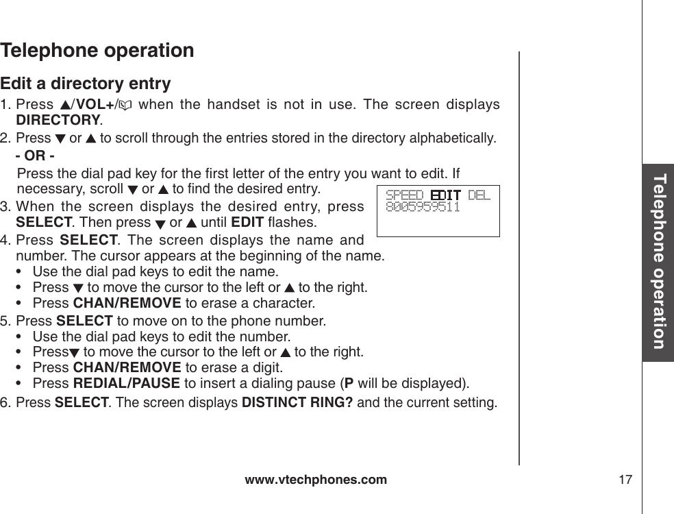 www.vtechphones.com 17Basic operationTelephone operationTelephone operationEdit a directory entryPress  /VOL+/   when  the  handset  is  not  in  use.  The  screen  displays DIRECTORY.Press   or   to scroll through the entries stored in the directory alphabetically.   - OR -   Press the dial pad key for the rst letter of the entry you want to edit. If     necessary, scroll  or   to nd the desired entry. When  the  screen  displays  the  desired  entry,  press SELECT. Then press   or   until EDIT ashes.Press  SELECT.  The  screen  displays  the  name  and number. The cursor appears at the beginning of the name.     •  Use the dial pad keys to edit the name.         •  Press   to move the cursor to the left or   to the right.     •  Press CHAN/REMOVE to erase a character.   Press SELECT to move on to the phone number.       •  Use the dial pad keys to edit the number.         •  Press  to move the cursor to the left or   to the right.      •  Press CHAN/REMOVE to erase a digit.         •  Press REDIAL/PAUSE to insert a dialing pause (P will be displayed).Press SELECT. The screen displays DISTINCT RING? and the current setting.1.2.3.4.5.6.SPEED EDIT DEL8005959511 
