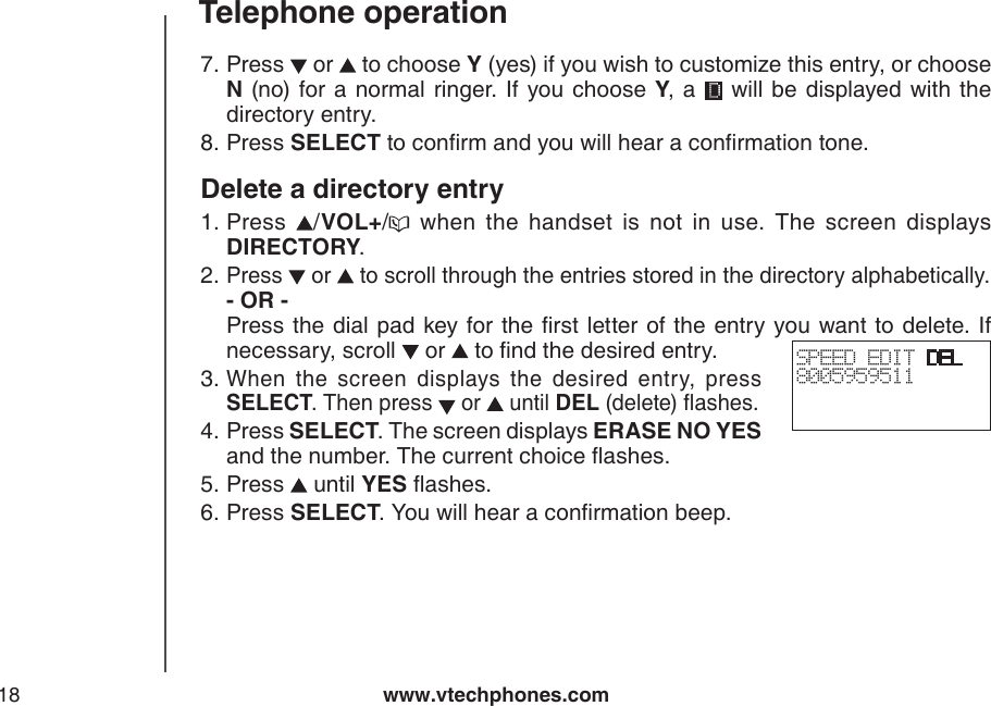 www.vtechphones.com18Telephone operationPress   or   to choose Y (yes) if you wish to customize this entry, or choose N (no)  for a normal ringer.  If  you choose  Y,  a   will be displayed with the directory entry.Press SELECT to conrm and you will hear a conrmation tone.Delete a directory entryPress  /VOL+/   when  the  handset  is  not  in  use.  The  screen  displays DIRECTORY.Press   or   to scroll through the entries stored in the directory alphabetically. - OR -         Press the dial pad key for the rst letter of the  entry you want to delete. If necessary, scroll   or   to nd the desired entry.When  the  screen  displays  the  desired  entry,  press SELECT. Then press   or   until DEL (delete) ashes. Press SELECT. The screen displays ERASE NO YES and the number. The current choice ashes.Press   until YES ashes.Press SELECT. You will hear a conrmation beep.7.8.1.2.3.4.5.6.SPEED EDIT DEL8005959511