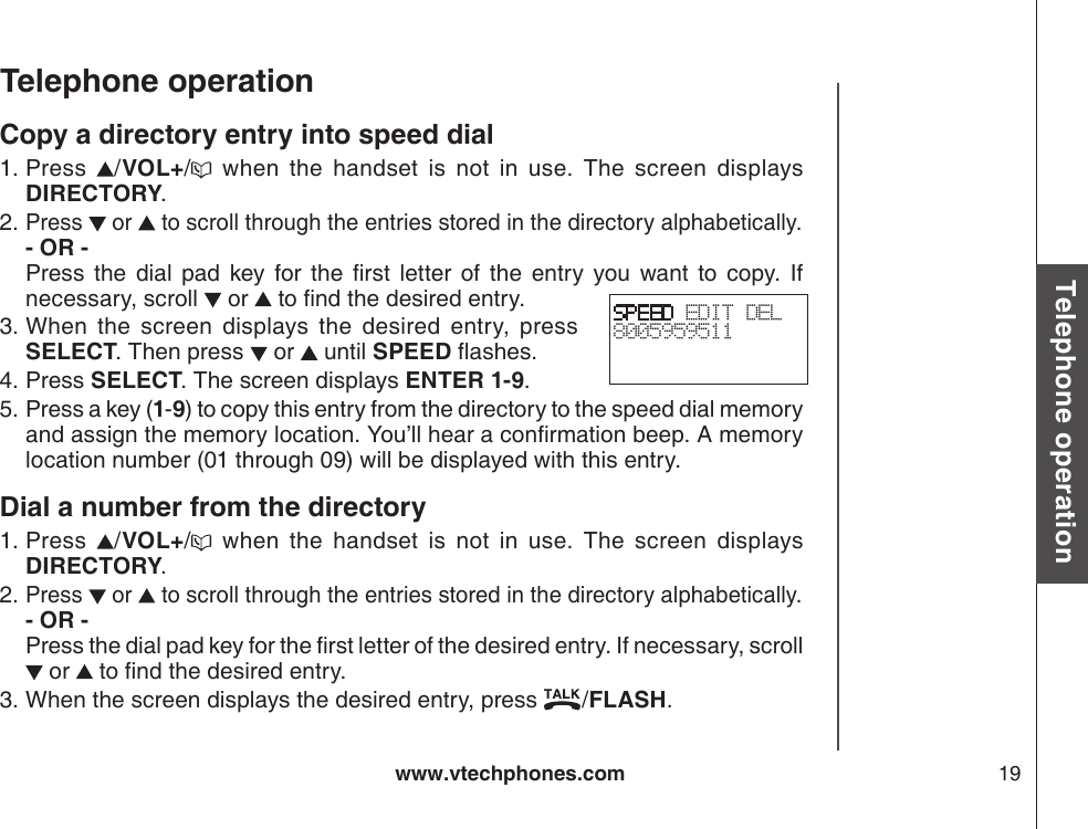www.vtechphones.com 19Basic operationTelephone operationTelephone operationCopy a directory entry into speed dialPress  /VOL+/   when  the  handset  is  not  in  use.  The  screen  displays DIRECTORY.Press   or   to scroll through the entries stored in the directory alphabetically. - OR -         Press  the  dial  pad  key  for  the  rst  letter  of  the  entry  you  want  to  copy.  If necessary, scroll   or   to nd the desired entry.When  the  screen  displays  the  desired  entry,  press SELECT. Then press   or   until SPEED ashes.Press SELECT. The screen displays ENTER 1-9.Press a key (1-9) to copy this entry from the directory to the speed dial memory and assign the memory location. You’ll hear a conrmation beep. A memory location number (01 through 09) will be displayed with this entry.Dial a number from the directoryPress  /VOL+/   when  the  handset  is  not  in  use.  The  screen  displays DIRECTORY.Press   or   to scroll through the entries stored in the directory alphabetically. - OR -           Press the dial pad key for the rst letter of the desired entry. If necessary, scroll  or   to nd the desired entry.When the screen displays the desired entry, press  /FLASH.1.2.3.4.5.1.2.3.SPEED EDIT DEL8005959511 