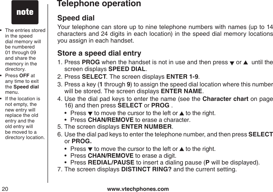 www.vtechphones.com20Telephone operationSpeed dialYour telephone can store up to nine telephone numbers with names (up to 14 characters and 24 digits in each location) in the speed dial memory locations you assign in each handset. Store a speed dial entryPress PROG when the handset is not in use and then press   or    until the screen displays SPEED DIAL.Press SELECT. The screen displays ENTER 1-9.Press a key (1 through 9) to assign the speed dial location where this number will be stored. The screen displays ENTER NAME.Use the dial pad keys to enter the name (see the Character chart on page 16) and then press SELECT or PROG .Press   to move the cursor to the left or   to the right.Press CHAN/REMOVE to erase a character.The screen displays ENTER NUMBER.Use the dial pad keys to enter the telephone number, and then press SELECT or PROG.Press   to move the cursor to the left or   to the right.Press CHAN/REMOVE to erase a digit.Press REDIAL/PAUSE to insert a dialing pause (P will be displayed).The screen displays DISTINCT RING? and the current setting.1.2.3.4.••5.6.•••7.The entries stored in the speed dial memory will be numbered 01 through 09 and share the memory in the directory. Press OFF at any time to exit the Speed dial menu.If the location is not empty, the new entry will replace the old entry and the old entry will be moved to a directory location.•••
