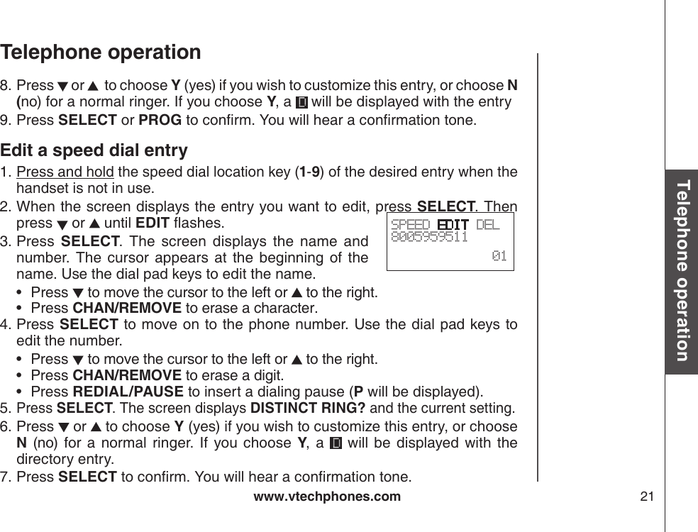 www.vtechphones.com 21Basic operationTelephone operationTelephone operationPress   or    to choose Y (yes) if you wish to customize this entry, or choose N (no) for a normal ringer. If you choose Y, a   will be displayed with the entryPress SELECT or PROG to conrm. You will hear a conrmation tone.Edit a speed dial entryPress and hold the speed dial location key (1-9) of the desired entry when the handset is not in use.When the screen displays the entry you want to edit, press SELECT. Then press   or   until EDIT ashes.Press  SELECT.  The  screen  displays  the  name  and number.  The  cursor  appears  at  the  beginning  of  the name. Use the dial pad keys to edit the name. Press   to move the cursor to the left or   to the right.Press CHAN/REMOVE to erase a character.Press SELECT to move on to the phone number. Use the dial pad keys to edit the number.Press   to move the cursor to the left or   to the right.Press CHAN/REMOVE to erase a digit.Press REDIAL/PAUSE to insert a dialing pause (P will be displayed).Press SELECT. The screen displays DISTINCT RING? and the current setting.Press   or   to choose Y (yes) if you wish to customize this entry, or choose N  (no) for a normal ringer. If you choose  Y,  a    will  be  displayed  with  the directory entry.Press SELECT to conrm. You will hear a conrmation tone.8.9.1.2.3.••4.•••5.6.7.SPEED EDIT DEL8005959511  01