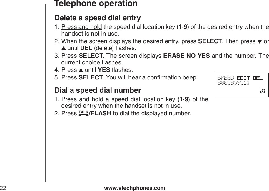 www.vtechphones.com22Telephone operationSPEED EDIT DEL8005959511  01Delete a speed dial entryPress and hold the speed dial location key (1-9) of the desired entry when the handset is not in use.When the screen displays the desired entry, press SELECT. Then press   or  until DEL (delete) ashes.Press SELECT. The screen displays ERASE NO YES and the number. The current choice ashes.Press   until YES ashes.Press SELECT. You will hear a conrmation beep.Dial a speed dial numberPress and  hold  a  speed  dial  location  key (1-9) of the desired entry when the handset is not in use.Press  /FLASH to dial the displayed number.1.2.3.4.5.1.2.
