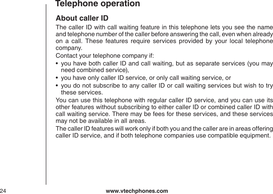 www.vtechphones.com24Telephone operationAbout caller IDThe caller ID with call waiting feature in this telephone lets you see the name and telephone number of the caller before answering the call, even when already on  a  call.  These  features  require  services  provided  by  your  local  telephone company. Contact your telephone company if:you have both caller ID and call waiting, but as separate services (you may need combined service),you have only caller ID service, or only call waiting service, oryou do not subscribe to any caller ID or call waiting services but wish to try these services.You can use this telephone with regular caller ID service, and you can use its other features without subscribing to either caller ID or combined caller ID with call waiting service. There may be fees for these services, and these services may not be available in all areas.The caller ID features will work only if both you and the caller are in areas offering caller ID service, and if both telephone companies use compatible equipment.•••