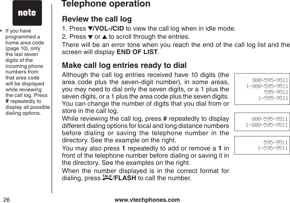 www.vtechphones.com26Telephone operationReview the call logPress  /VOL-/CID to view the call log when in idle mode. Press   or   to scroll through the entries.There will be an error tone when you reach the end of the call log list and the screen will display END OF LIST.Make call log entries ready to dialAlthough the call log entries received have 10 digits (the area  code  plus  the  seven-digit  number),  in  some  areas, you may need to dial only the seven digits, or a 1 plus the seven digits, or a 1 plus the area code plus the seven digits. You can change the number of digits that you dial from or store in the call log.While reviewing the call log, press # repeatedly to display different dialing options for local and long distance numbers before  dialing  or  saving  the  telephone  number  in  the directory. See the example on the right.You may also press 1 repeatedly to add or remove a 1 in front of the telephone number before dialing or saving it in the directory. See the examples on the right.    When  the  number  displayed  is  in  the  correct  format  for dialing, press  /FLASH to call the number.1.2.If you have programmed a home area code (page 10), only the last seven digits of the incoming phone numbers from that area code will be displayed while reviewing the call log. Press # repeatedly to display all possible dialing options. •800-595-95111-800-595-9511595-95111-595-9511800-595-95111-800-595-9511595-95111-595-9511