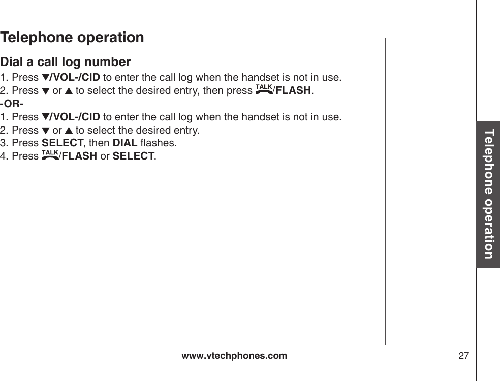 www.vtechphones.com 27Basic operationTelephone operationTelephone operationDial a call log numberPress  /VOL-/CID to enter the call log when the handset is not in use. Press   or   to select the desired entry, then press  /FLASH.-OR-Press  /VOL-/CID to enter the call log when the handset is not in use. Press   or   to select the desired entry.Press SELECT, then DIAL ashes.Press  /FLASH or SELECT.1.2.1.2.3.4.