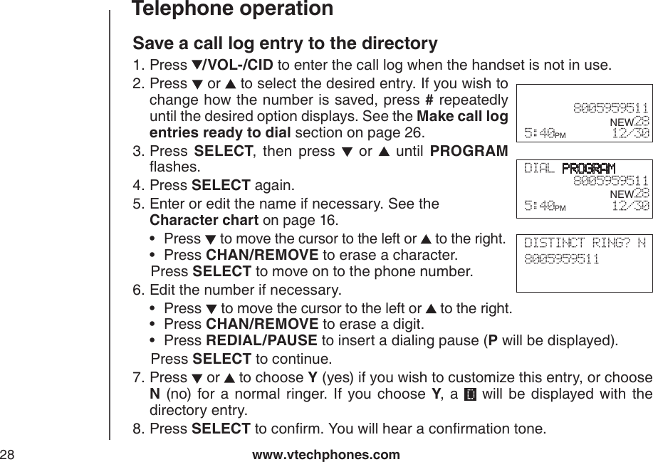 www.vtechphones.com28Telephone operationSave a call log entry to the directoryPress  /VOL-/CID to enter the call log when the handset is not in use. Press   or   to select the desired entry. If you wish to change how the number is saved, press # repeatedly until the desired option displays. See the Make call log entries ready to dial section on page 26.Press  SELECT,  then  press    or    until  PROGRAM ashes.Press SELECT again.Enter or edit the name if necessary. See the  Character chart on page 16.Press   to move the cursor to the left or   to the right.Press CHAN/REMOVE to erase a character.   Press SELECT to move on to the phone number.Edit the number if necessary.Press   to move the cursor to the left or   to the right.Press CHAN/REMOVE to erase a digit.Press REDIAL/PAUSE to insert a dialing pause (P will be displayed).   Press SELECT to continue.Press   or   to choose Y (yes) if you wish to customize this entry, or choose N  (no) for a normal ringer. If you choose  Y,  a    will  be  displayed  with  the directory entry.Press SELECT to conrm. You will hear a conrmation tone.1.2.3.4.5.••6.•••7.8.DIAL PROGRAM8005959511      NEW28 5:40PM        12/30 8005959511      NEW28 5:40PM        12/30DISTINCT RING? N8005959511     
