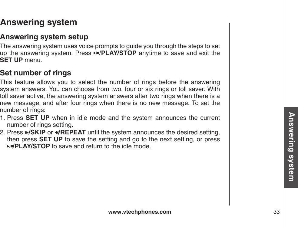 www.vtechphones.com 33Basic operationAnswering systemAnswering system Answering system setupThe answering system uses voice prompts to guide you through the steps to set up the answering system. Press  /PLAY/STOP anytime to save and exit the SET UP menu.Set number of ringsThis  feature  allows  you  to  select  the  number  of  rings  before  the  answering system answers. You can choose from two, four or six rings or toll saver. With toll saver active, the answering system answers after two rings when there is a new message, and after four rings when there is no new message. To set the number of rings:Press  SET  UP  when  in  idle  mode  and  the  system  announces  the  current number of rings setting.Press  /SKIP or  /REPEAT until the system announces the desired setting, then press SET UP to save the setting and go to the next setting, or press    /PLAY/STOP to save and return to the idle mode.1.2.