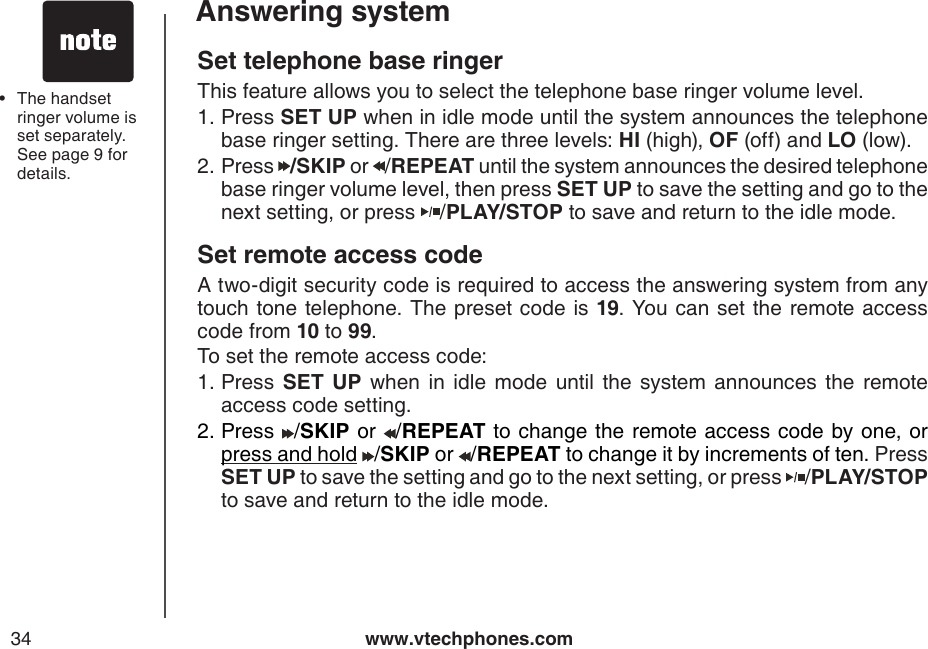 www.vtechphones.com34Answering systemSet telephone base ringerThis feature allows you to select the telephone base ringer volume level.  Press SET UP when in idle mode until the system announces the telephone base ringer setting. There are three levels: HI (high), OF (off) and LO (low).Press  /SKIP or  /REPEAT until the system announces the desired telephone base ringer volume level, then press SET UP to save the setting and go to the next setting, or press  /PLAY/STOP to save and return to the idle mode.Set remote access code A two-digit security code is required to access the answering system from any touch tone telephone. The preset code is 19. You can set the  remote access code from 10 to 99.To set the remote access code:Press  SET  UP  when  in  idle  mode  until  the  system announces  the  remote access code setting.Press /SKIP or /REPEAT to change the remote access code by one, or press and hold /SKIP or /REPEAT to change it by increments of ten. Press    SET UP to save the setting and go to the next setting, or press  /PLAY/STOP to save and return to the idle mode.1.2.1.2.The handset ringer volume is set separately. See page 9 for details.•