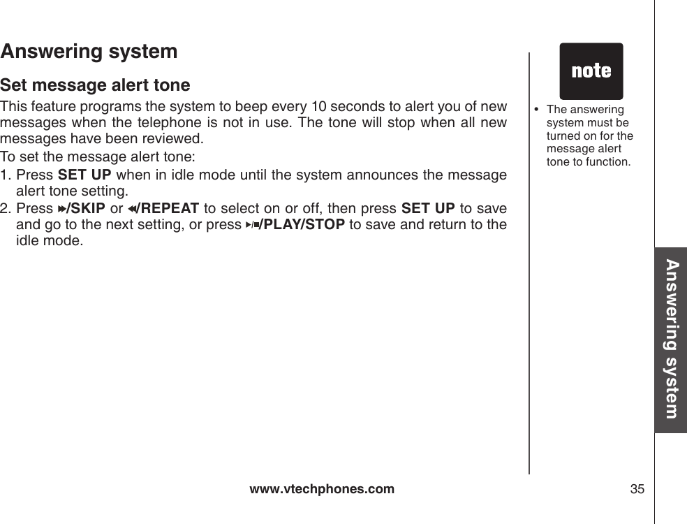 www.vtechphones.com 35Basic operationAnswering systemAnswering system Set message alert toneThis feature programs the system to beep every 10 seconds to alert you of new messages when the telephone is not in use. The tone will stop when all new messages have been reviewed.To set the message alert tone:Press SET UP when in idle mode until the system announces the message alert tone setting.Press  /SKIP or  /REPEAT to select on or off, then press SET UP to save and go to the next setting, or press  /PLAY/STOP to save and return to the idle mode.1.2.The answering system must be turned on for the message alert tone to function. •