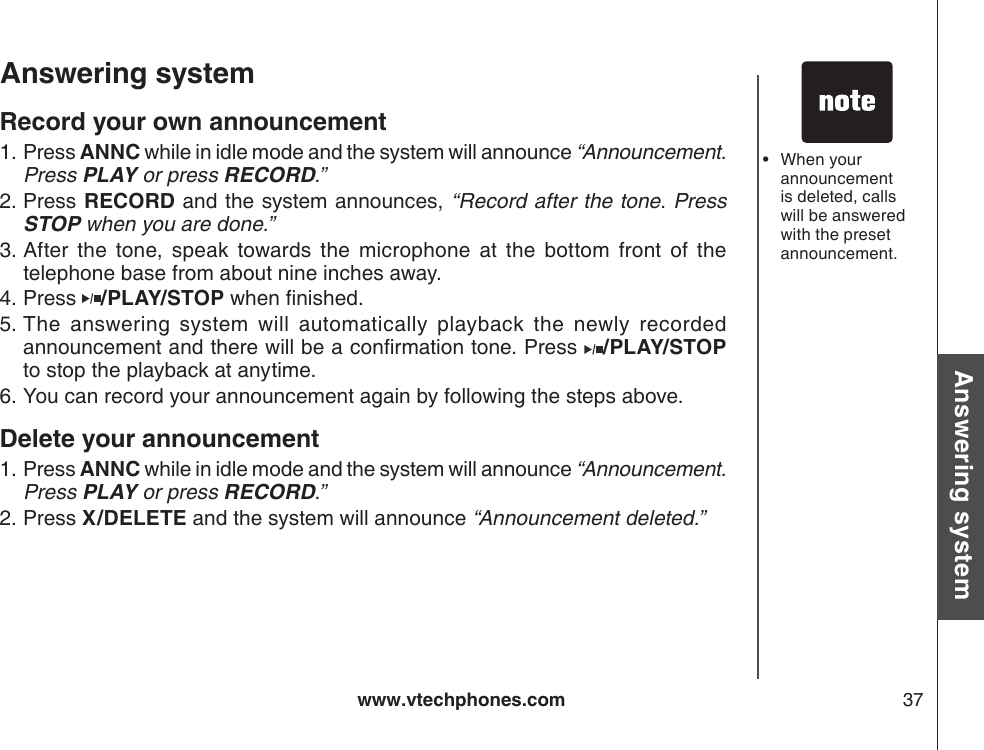 www.vtechphones.com 37Basic operationAnswering systemAnswering system Record your own announcementPress ANNC while in idle mode and the system will announce “Announcement. Press PLAY or press RECORD.”Press RECORD and the system announces, “Record after the tone. Press STOP when you are done.”After  the  tone,  speak  towards  the  microphone  at  the  bottom  front  of  the telephone base from about nine inches away.Press  /PLAY/STOP when nished.The  answering  system  will  automatically  playback  the  newly  recorded announcement and there will be a conrmation tone. Press  /PLAY/STOP to stop the playback at anytime.You can record your announcement again by following the steps above.Delete your announcementPress ANNC while in idle mode and the system will announce “Announcement. Press PLAY or press RECORD.”Press X/DELETE and the system will announce “Announcement deleted.”1.2.3.4.5.6.1.2.When your announcement is deleted, calls will be answered with the preset announcement.•