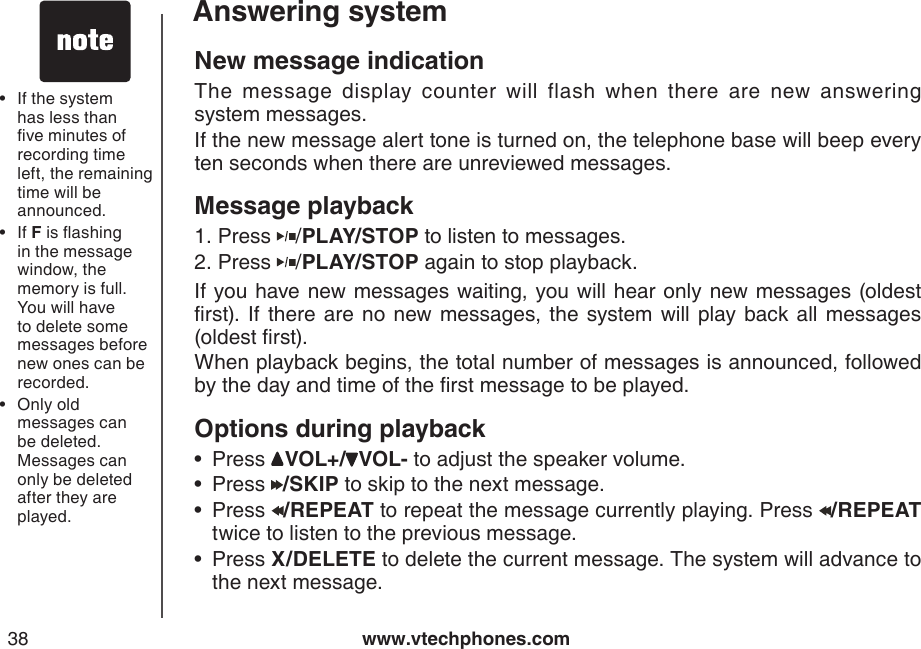 www.vtechphones.com38Answering systemNew message indicationThe  message  display  counter  will  flash  when  there  are  new  answering            system messages.If the new message alert tone is turned on, the telephone base will beep every ten seconds when there are unreviewed messages.Message playback Press  /PLAY/STOP to listen to messages.  Press  /PLAY/STOP again to stop playback.If you have new messages waiting, you will hear only new messages (oldest rst). If there are no new messages,  the  system will play back all messages (oldest rst).When playback begins, the total number of messages is announced, followed by the day and time of the rst message to be played.Options during playbackPress  VOL+/ VOL- to adjust the speaker volume.Press  /SKIP to skip to the next message.Press  /REPEAT to repeat the message currently playing. Press  /REPEAT twice to listen to the previous message.Press X/DELETE to delete the current message. The system will advance to the next message.1.2.••••If the system has less than ve minutes of recording time left, the remaining time will be announced.If F is ashing in the message window, the memory is full. You will have to delete some messages before new ones can be recorded.Only old messages can be deleted. Messages can only be deleted after they are played.•••