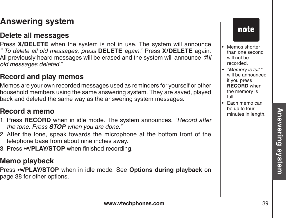 www.vtechphones.com 39Basic operationAnswering systemAnswering system Delete all messagesPress  X/DELETE  when  the  system is  not  in  use.  The  system will  announce           “ To delete all old messages, press DELETE again.” Press X/DELETE again. All previously heard messages will be erased and the system will announce “All old messages deleted.”Record and play memosMemos are your own recorded messages used as reminders for yourself or other household members using the same answering system. They are saved, played back and deleted the same way as the answering system messages.Record a memoPress RECORD when in idle mode. The system announces, “Record after the tone. Press STOP when you are done.” After  the  tone,  speak  towards  the  microphone  at  the  bottom  front  of  the telephone base from about nine inches away.Press  /PLAY/STOP when nished recording.Memo playbackPress  /PLAY/STOP when in idle mode. See Options  during playback on page 38 for other options.1.2.3.Memos shorter than one second will not be recorded.“Memory is full.” will be announced if you press RECORD when the memory is full.Each memo can be up to four minutes in length.•••