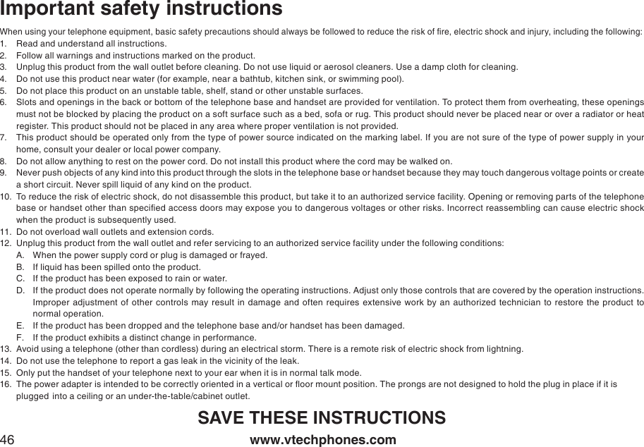 www.vtechphones.com46Important safety instructionsWhen using your telephone equipment, basic safety precautions should always be followed to reduce the risk of re, electric shock and injury, including the following:Read and understand all instructions. Follow all warnings and instructions marked on the product.Unplug this product from the wall outlet before cleaning. Do not use liquid or aerosol cleaners. Use a damp cloth for cleaning. Do not use this product near water (for example, near a bathtub, kitchen sink, or swimming pool).Do not place this product on an unstable table, shelf, stand or other unstable surfaces.Slots and openings in the back or bottom of the telephone base and handset are provided for ventilation. To protect them from overheating, these openings must not be blocked by placing the product on a soft surface such as a bed, sofa or rug. This product should never be placed near or over a radiator or heat register. This product should not be placed in any area where proper ventilation is not provided. This product should be operated only from the type of power source indicated on the marking label. If you are not sure of the type of power supply in your home, consult your dealer or local power company. Do not allow anything to rest on the power cord. Do not install this product where the cord may be walked on. Never push objects of any kind into this product through the slots in the telephone base or handset because they may touch dangerous voltage points or create a short circuit. Never spill liquid of any kind on the product. To reduce the risk of electric shock, do not disassemble this product, but take it to an authorized service facility. Opening or removing parts of the telephone base or handset other than specied access doors may expose you to dangerous voltages or other risks. Incorrect reassembling can cause electric shock when the product is subsequently used. Do not overload wall outlets and extension cords. Unplug this product from the wall outlet and refer servicing to an authorized service facility under the following conditions:When the power supply cord or plug is damaged or frayed.If liquid has been spilled onto the product. If the product has been exposed to rain or water.If the product does not operate normally by following the operating instructions. Adjust only those controls that are covered by the operation instructions. Improper adjustment of  other  controls  may  result in  damage and often  requires extensive  work  by  an  authorized  technician  to  restore  the product  to normal operation.If the product has been dropped and the telephone base and/or handset has been damaged.If the product exhibits a distinct change in performance.Avoid using a telephone (other than cordless) during an electrical storm. There is a remote risk of electric shock from lightning.Do not use the telephone to report a gas leak in the vicinity of the leak.Only put the handset of your telephone next to your ear when it is in normal talk mode.The power adapter is intended to be correctly oriented in a vertical or oor mount position. The prongs are not designed to hold the plug in place if it is      plugged  into a ceiling or an under-the-table/cabinet outlet.SAVE THESE INSTRUCTIONS1.2.3.4.5.6.7.8.9.10.11.12.A.B.C.D.E.F.13.14.15.16.