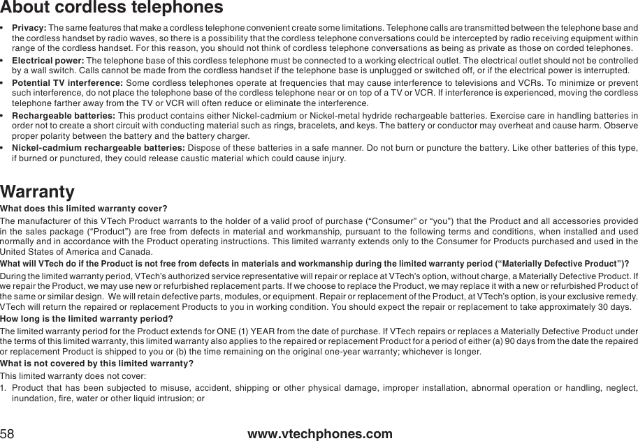 www.vtechphones.com58About cordless telephonesPrivacy: The same features that make a cordless telephone convenient create some limitations. Telephone calls are transmitted between the telephone base and the cordless handset by radio waves, so there is a possibility that the cordless telephone conversations could be intercepted by radio receiving equipment within range of the cordless handset. For this reason, you should not think of cordless telephone conversations as being as private as those on corded telephones.Electrical power: The telephone base of this cordless telephone must be connected to a working electrical outlet. The electrical outlet should not be controlled by a wall switch. Calls cannot be made from the cordless handset if the telephone base is unplugged or switched off, or if the electrical power is interrupted. Potential TV interference: Some cordless telephones operate at frequencies that may cause interference to televisions and VCRs. To minimize or prevent such interference, do not place the telephone base of the cordless telephone near or on top of a TV or VCR. If interference is experienced, moving the cordless telephone farther away from the TV or VCR will often reduce or eliminate the interference. Rechargeable batteries: This product contains either Nickel-cadmium or Nickel-metal hydride rechargeable batteries. Exercise care in handling batteries in order not to create a short circuit with conducting material such as rings, bracelets, and keys. The battery or conductor may overheat and cause harm. Observe proper polarity between the battery and the battery charger.Nickel-cadmium rechargeable batteries: Dispose of these batteries in a safe manner. Do not burn or puncture the battery. Like other batteries of this type, if burned or punctured, they could release caustic material which could cause injury. •••••WarrantyWhat does this limited warranty cover?The manufacturer of this VTech Product warrants to the holder of a valid proof of purchase (“Consumer” or “you”) that the Product and all accessories provided in the  sales package (“Product”) are free  from defects in material and workmanship, pursuant to the  following terms and conditions, when installed and used normally and in accordance with the Product operating instructions. This limited warranty extends only to the Consumer for Products purchased and used in the United States of America and Canada.What will VTech do if the Product is not free from defects in materials and workmanship during the limited warranty period (“Materially Defective Product”)?During the limited warranty period, VTech’s authorized service representative will repair or replace at VTech’s option, without charge, a Materially Defective Product. If we repair the Product, we may use new or refurbished replacement parts. If we choose to replace the Product, we may replace it with a new or refurbished Product of the same or similar design.  We will retain defective parts, modules, or equipment. Repair or replacement of the Product, at VTech’s option, is your exclusive remedy.  VTech will return the repaired or replacement Products to you in working condition. You should expect the repair or replacement to take approximately 30 days.How long is the limited warranty period?The limited warranty period for the Product extends for ONE (1) YEAR from the date of purchase. If VTech repairs or replaces a Materially Defective Product under the terms of this limited warranty, this limited warranty also applies to the repaired or replacement Product for a period of either (a) 90 days from the date the repaired or replacement Product is shipped to you or (b) the time remaining on the original one-year warranty; whichever is longer.What is not covered by this limited warranty?This limited warranty does not cover:1.  Product  that  has  been  subjected  to misuse,  accident,  shipping  or  other  physical  damage,  improper  installation,  abnormal  operation  or handling,  neglect, inundation, re, water or other liquid intrusion; or