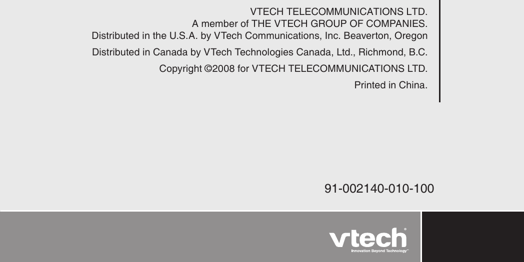 VTECH TELECOMMUNICATIONS LTD.A member of THE VTECH GROUP OF COMPANIES.Distributed in the U.S.A. by VTech Communications, Inc. Beaverton, OregonDistributed in Canada by VTech Technologies Canada, Ltd., Richmond, B.C.Copyright ©2008 for VTECH TELECOMMUNICATIONS LTD.Printed in China.91-002140-010-100