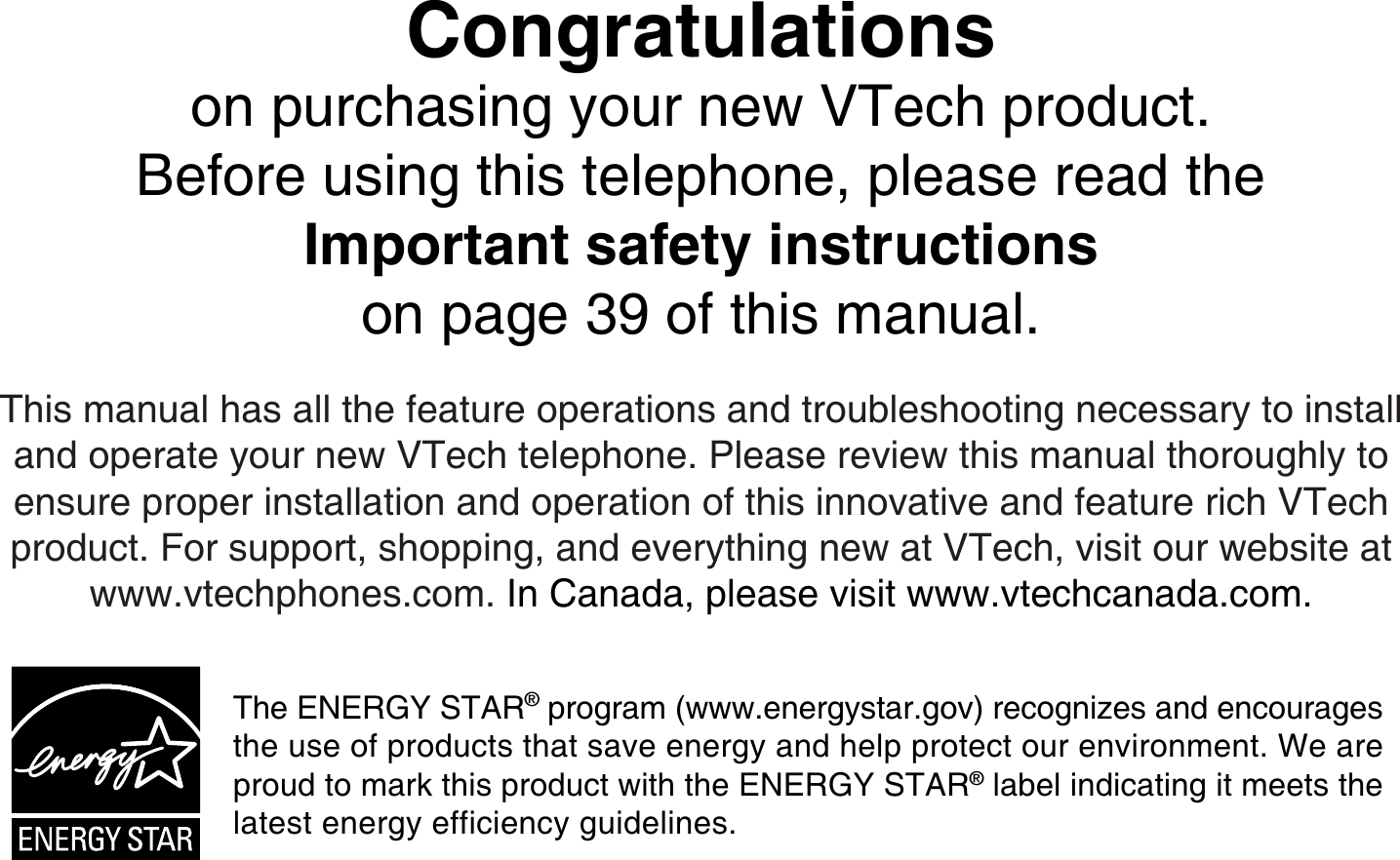 Congratulationson purchasing your new VTech product.Before using this telephone, please read the Important safety instructionson page 39 of this manual.This manual has all the feature operations and troubleshooting necessary to install and operate your new VTech telephone. Please review this manual thoroughly to ensure proper installation and operation of this innovative and feature rich VTech product. For support, shopping, and everything new at VTech, visit our website at www.vtechphones.com. In Canada, please visit www.vtechcanada.com.The E N E RG Y  S TA R® program (www.energystar.gov) recogniz es and encourages the use of products that save energy and help protect our environment. W e are proud to mark  this product with the E N E RG Y  S TA R® label indicating it meets the latest energy efficiency guidelines.