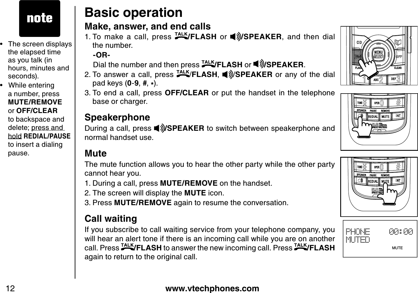 www.vtechphones.com12Basic operationMake, answer, and end calls To  make  a  call,  press  /FLASH  or  /SPEAKER,  and  then  dial             the number.-OR-Dial the number and then press  /FLASH or  /SPEAKER.To answer a call,  press  /FLASH, /SPEAKER  or  any of the  dial pad keys (0-9,#,*).To end a call,  press  OFF/CLEAR  or put  the  handset  in the telephone base or charger.SpeakerphoneDuring a call, press  /SPEAKER to switch between speakerphone and normal handset use.MuteThe mute function allows you to hear the other party while the other party cannot hear you.During a call, press MUTE/REMOVE on the handset.The screen will display the MUTE icon.Press MUTE/REMOVE again to resume the conversation.Call waitingIf you subscribe to call waiting service from your telephone company, you will hear an alert tone if there is an incoming call while you are on another call. Press  /FLASH to answer the new incoming call. Press  /FLASHagain to return to the original call.1.2.3.1.2.3.PHONE    00:00MUTED                              MUTE•   The screen displays the elapsed time as you talk (in hours, minutes and seconds).•   While entering a number, press MUTE/REMOVE or OFF/CLEARto backspace and delete; press and holdREDIAL/PAUSEto insert a dialing pause.