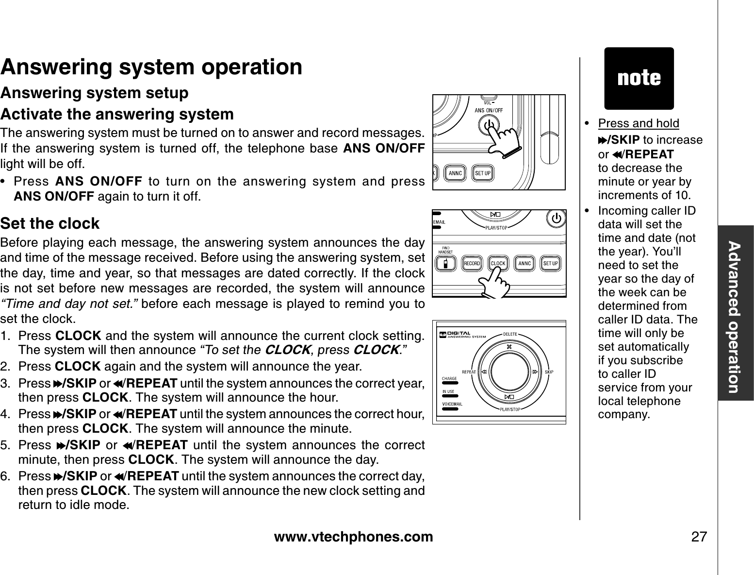 www.vtechphones.com 27Advanced operationAnswering system operationAnswering system setupActivate the answering systemThe answering system must be turned on to answer and record messages. If  the  answering  system  is turned  off, the  telephone  base  ANS  ON/OFFlight will be off.Press  ANS  ON/OFF  to  turn  on  the  answering  system  and  press                 ANS ON/OFF again to turn it off.Set the clockBefore playing each message, the answering system announces the day and time of the message received. Before using the answering system, set the day, time and year, so that messages are dated correctly. If the clock is not set before new messages are recorded, the system will announce “Time a n d da y n o t s et.” before each message is played to remind you to set the clock. Press CLOCK and the system will announce the current clock setting. The system will then announce “To set the CLOCK, press CLOCK.”Press CLOCK again and the system will announce the year.Press  /SKIP or  /REPEAT until the system announces the correct year, then press CLOCK. The system will announce the hour.Press  /SKIP or  /REPEAT until the system announces the correct hour, then press CLOCK. The system will announce the minute.Press  /SKIP  or  /REPEAT  until  the  system  announces  the  correct minute, then press CLOCK. The system will announce the day.Press  /SKIP or  /REPEAT until the system announces the correct day, then press CLOCK. The system will announce the new clock setting and return to idle mode.•1.2.3.4.5.6.• Press and hold/SKIP to increase or  /REPEAT to decrease the minute or year by increments of 10. • Incoming caller ID data will set the time and date (not the year). You’ll need to set the year so the day of the week can be determined from caller ID data. The time will only be set automatically if you subscribe to caller ID service from your local telephone company.
